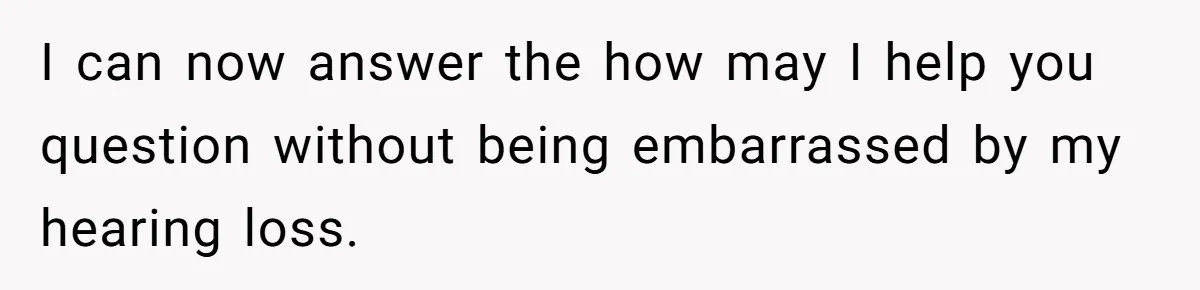 I can now answer the how may I help you question without being embarrassed by my hearing loss.