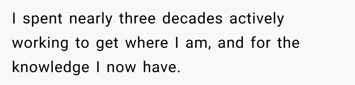 I spent nearly three decades actively working to get where I am, and for the knowledge I now have.