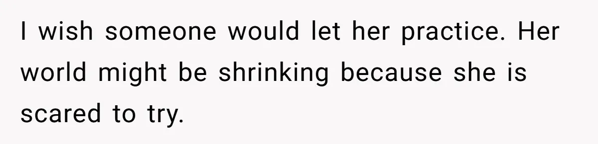 I wish someone would let her practice. Her world might be shrinking because she is scared to try.