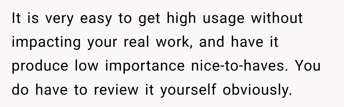 It is very easy to get high usage without impacting your real work, and have it produce low importance nice-to-haves. You do have to review it yourself obviously.