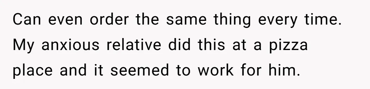 Can even order the same thing every time. My anxious relative did this at a pizza place and it seemed to work for him.