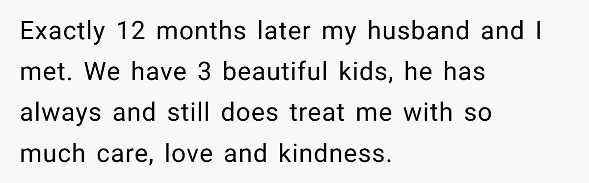 Exactly 12 months later my husband and I met. We have 3 beautiful kids, he has always and still does treat me with so much care, love and kindness.
