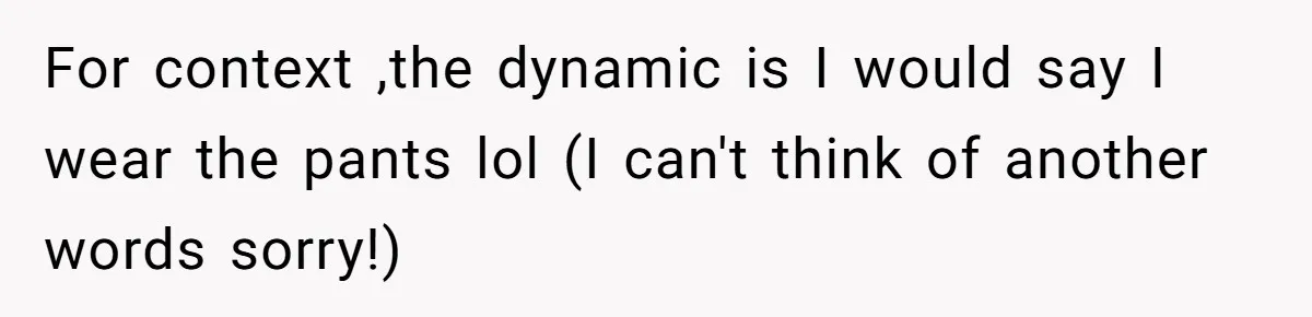 For context ,the dynamic is I would say I wear the pants lol (I can't think of another words sorry!)