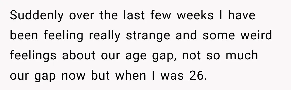 Suddenly over the last few weeks I have been feeling really strange and some weird feelings about our age gap, not so much our gap now but when I was...