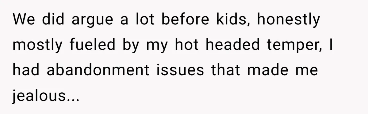 We did argue a lot before kids, honestly mostly fueled by my hot headed temper, I had abandonment issues that made me jealous...