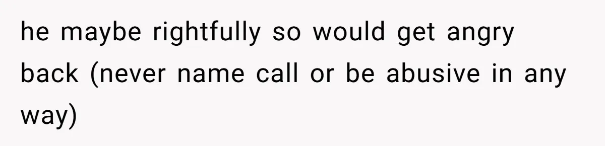 he maybe rightfully so would get angry back (never name call or be abusive in any way)