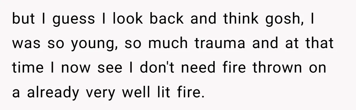 but I guess I look back and think gosh, I was so young, so much trauma and at that time I now see I don't need fire thrown on a...