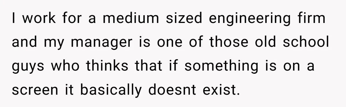I work for a medium sized engineering firm and my manager is one of those old school guys who thinks that if something is on a screen it basically doesnt...