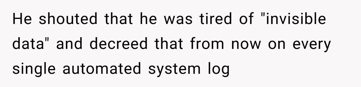 He shouted that he was tired of "invisible data" and decreed that from now on every single automated system log