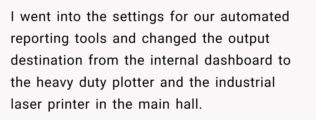 I went into the settings for our automated reporting tools and changed the output destination from the internal dashboard to the heavy duty plotter and the industrial laser printer in...
