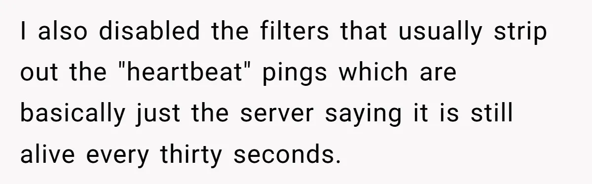 I also disabled the filters that usually strip out the "heartbeat" pings which are basically just the server saying it is still alive every thirty seconds.