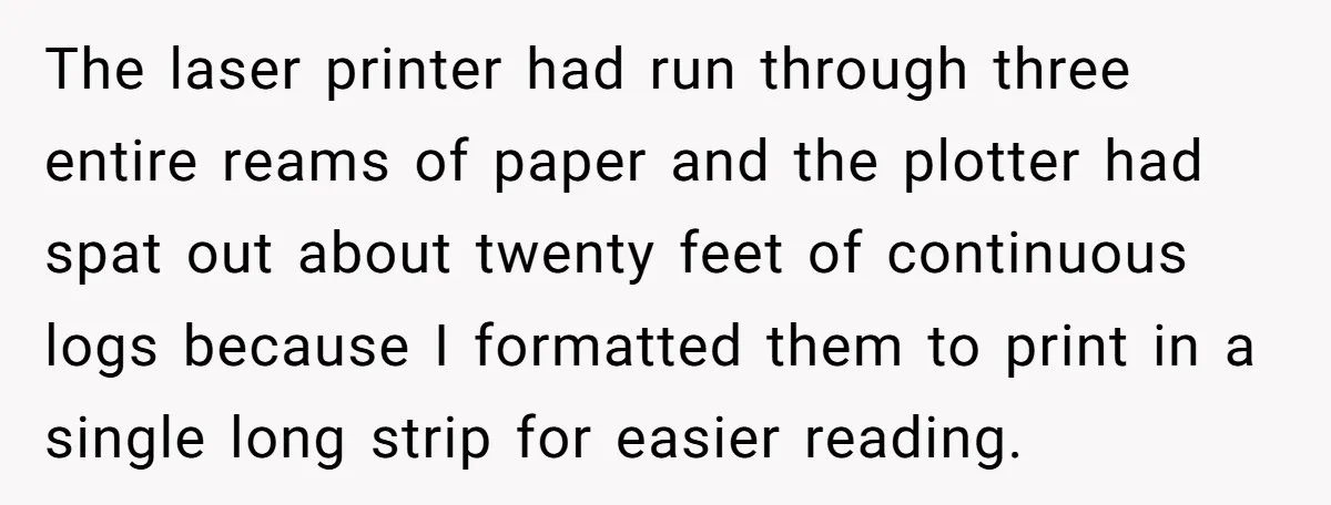 The laser printer had run through three entire reams of paper and the plotter had spat out about twenty feet of continuous logs because I formatted them to print in...