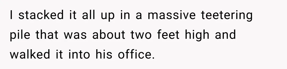 I stacked it all up in a massive teetering pile that was about two feet high and walked it into his office.