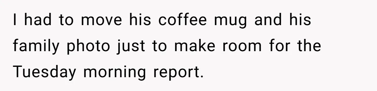 I had to move his coffee mug and his family photo just to make room for the Tuesday morning report.