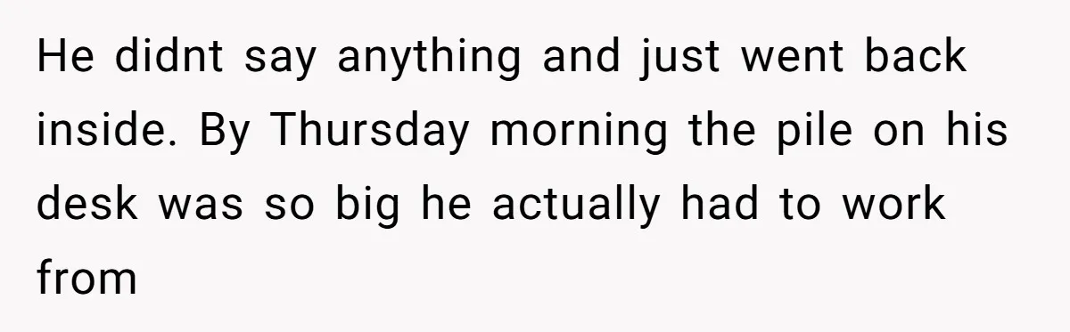 He didnt say anything and just went back inside. By Thursday morning the pile on his desk was so big he actually had to work from