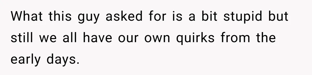 What this guy asked for is a bit stupid but still we all have our own quirks from the early days.