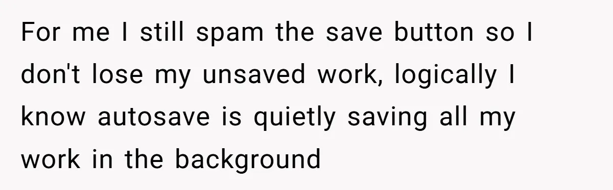 For me I still spam the save button so I don't lose my unsaved work, logically I know autosave is quietly saving all my work in the background