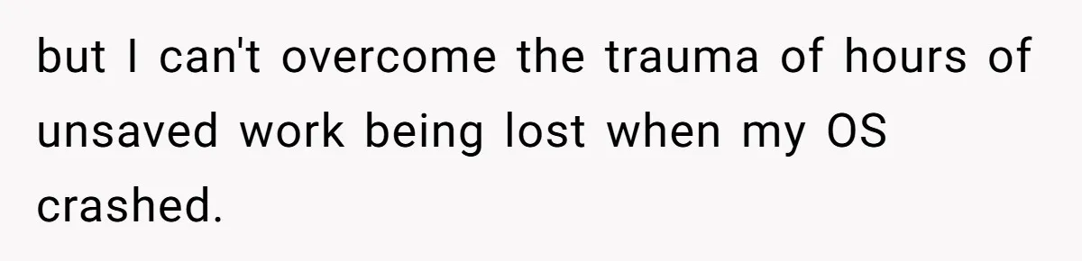 but I can't overcome the trauma of hours of unsaved work being lost when my OS crashed.