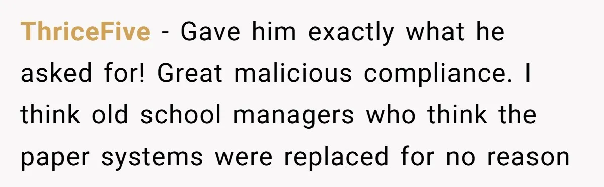 ThriceFive − Gave him exactly what he asked for! Great malicious compliance. I think old school managers who think the paper systems were replaced for no reason