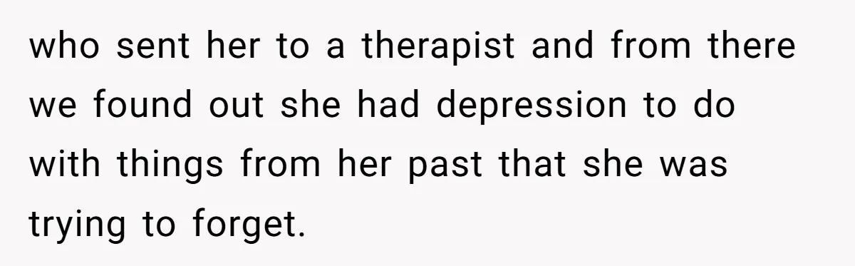 who sent her to a therapist and from there we found out she had depression to do with things from her past that she was trying to forget.