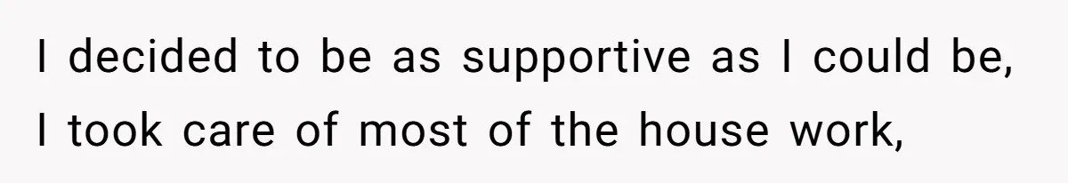 I decided to be as supportive as I could be, I took care of most of the house work,