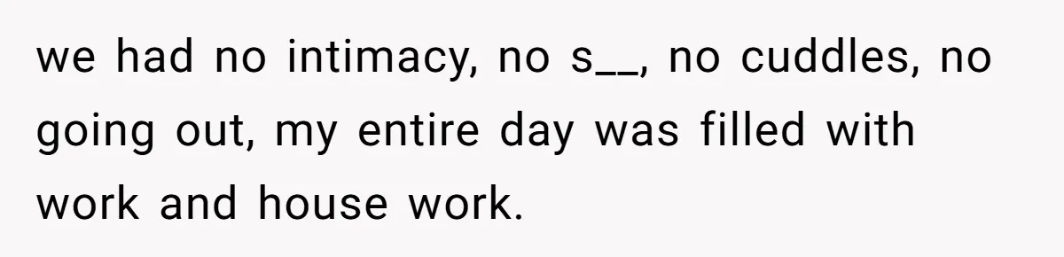 we had no intimacy, no s__, no cuddles, no going out, my entire day was filled with work and house work.