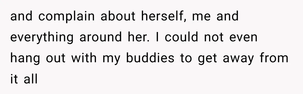 and complain about herself, me and everything around her. I could not even hang out with my buddies to get away from it all