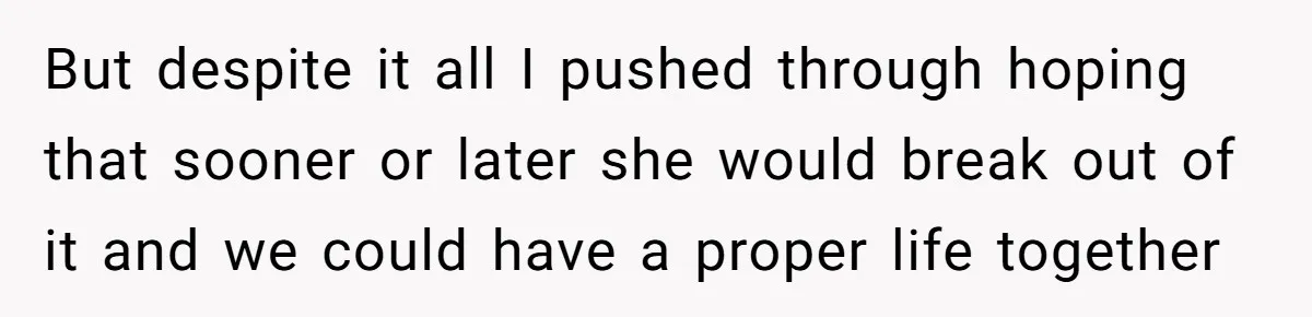 But despite it all I pushed through hoping that sooner or later she would break out of it and we could have a proper life together