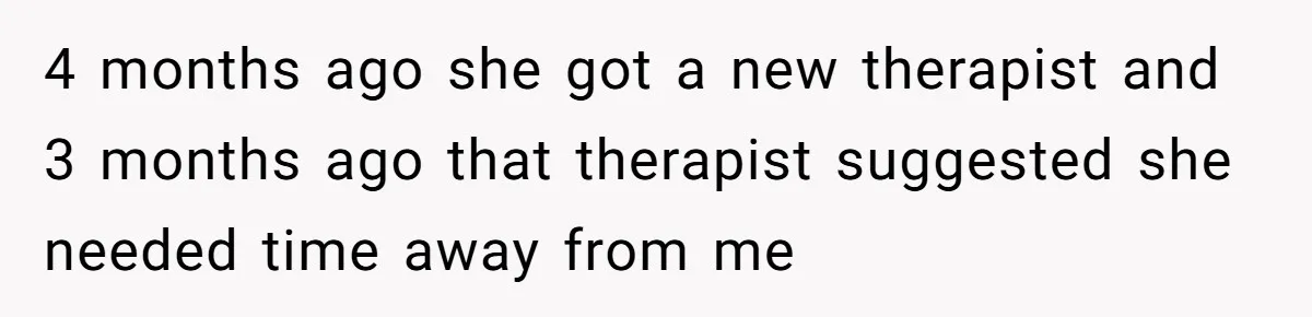 4 months ago she got a new therapist and 3 months ago that therapist suggested she needed time away from me