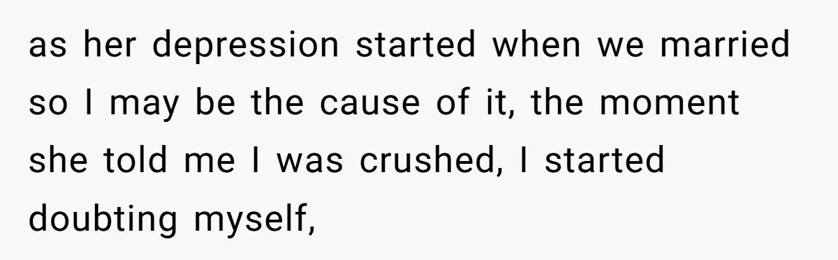 as her depression started when we married so I may be the cause of it, the moment she told me I was crushed, I started doubting myself,