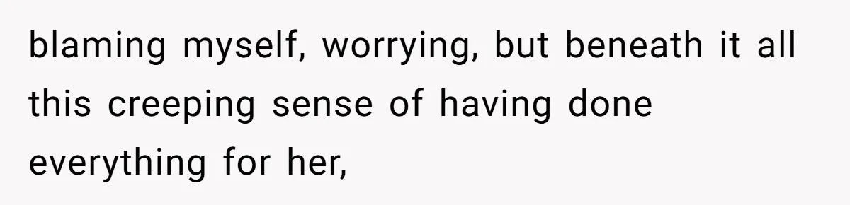 blaming myself, worrying, but beneath it all this creeping sense of having done everything for her,