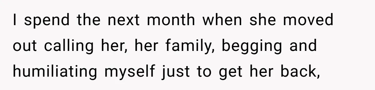 I spend the next month when she moved out calling her, her family, begging and humiliating myself just to get her back,
