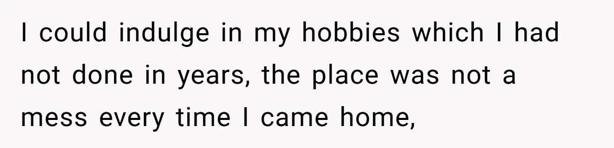 I could indulge in my hobbies which I had not done in years, the place was not a mess every time I came home,