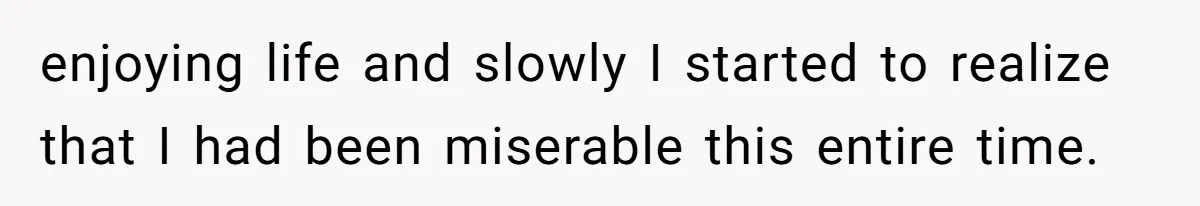 enjoying life and slowly I started to realize that I had been miserable this entire time.
