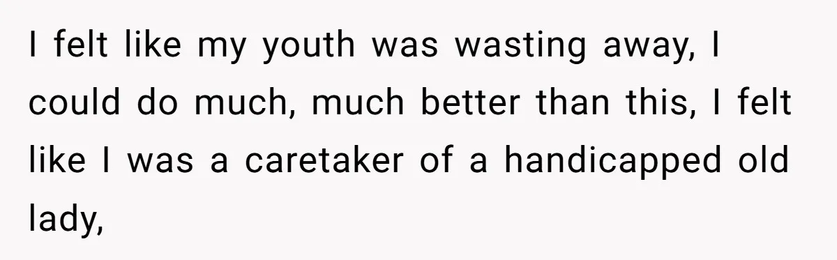 I felt like my youth was wasting away, I could do much, much better than this, I felt like I was a caretaker of a handicapped old lady,