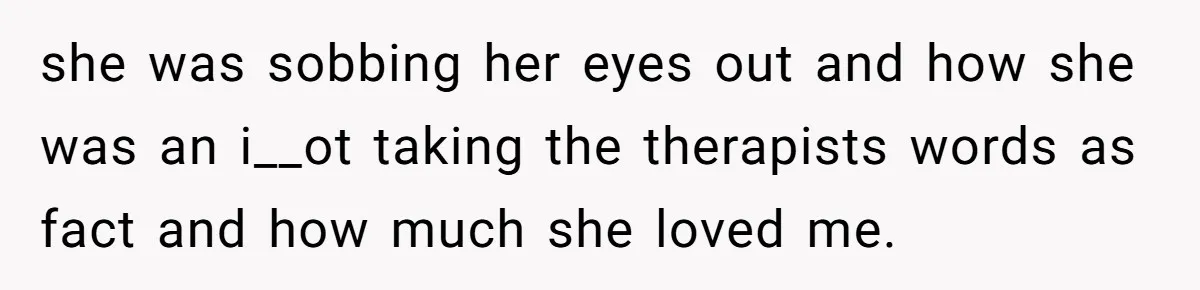 she was sobbing her eyes out and how she was an i__ot taking the therapists words as fact and how much she loved me.