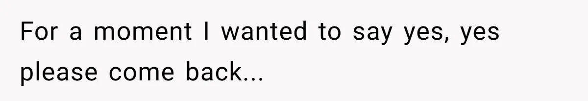 For a moment I wanted to say yes, yes please come back...