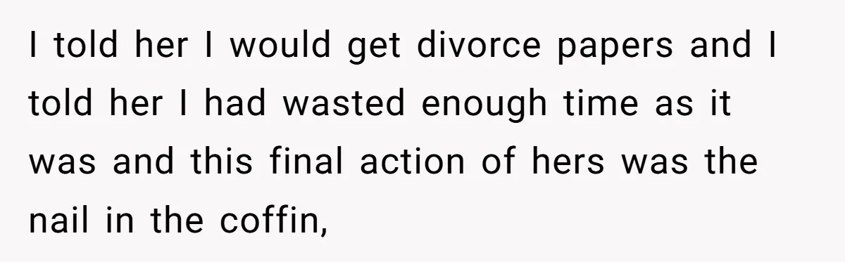 I told her I would get divorce papers and I told her I had wasted enough time as it was and this final action of hers was the nail in...