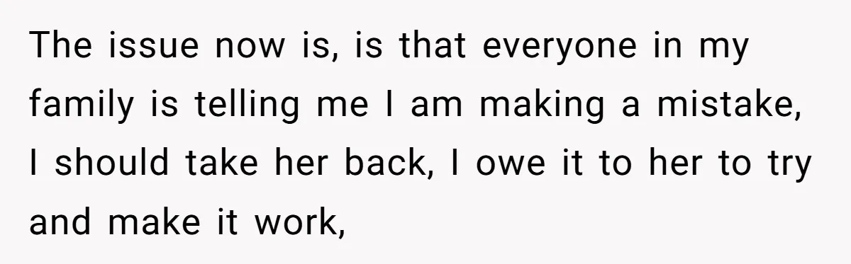 The issue now is, is that everyone in my family is telling me I am making a mistake, I should take her back, I owe it to her to try...