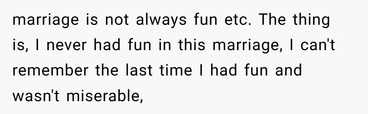 marriage is not always fun etc. The thing is, I never had fun in this marriage, I can't remember the last time I had fun and wasn't miserable,