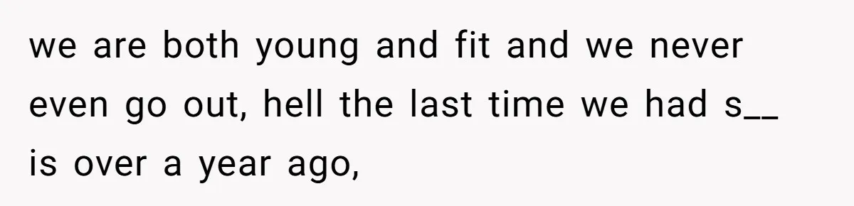 we are both young and fit and we never even go out, hell the last time we had s__ is over a year ago,