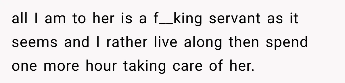 all I am to her is a f__king servant as it seems and I rather live along then spend one more hour taking care of her.