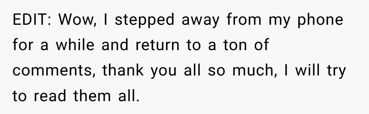EDIT: Wow, I stepped away from my phone for a while and return to a ton of comments, thank you all so much, I will try to read them all.