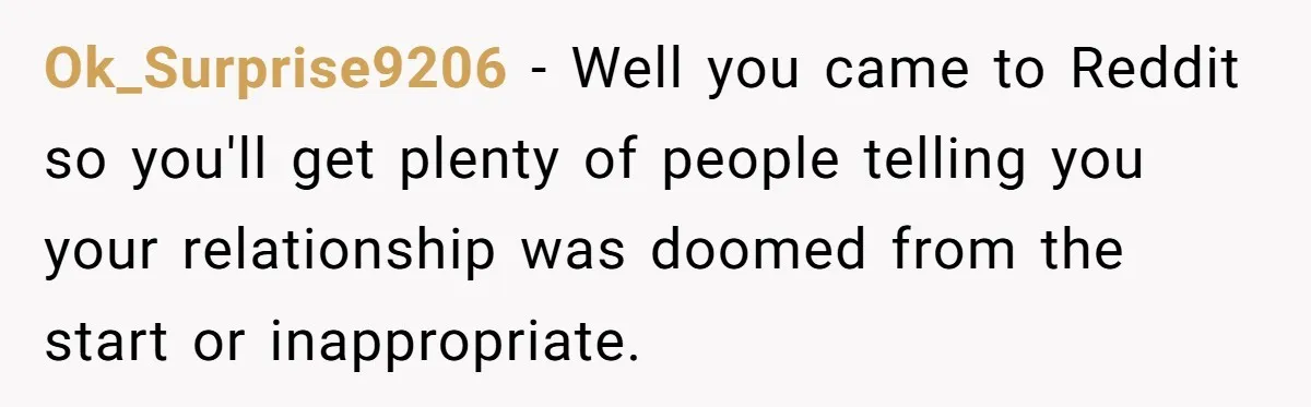 Ok_Surprise9206 − Well you came to Reddit so you'll get plenty of people telling you your relationship was doomed from the start or inappropriate.