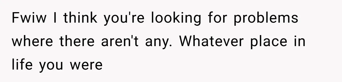 Fwiw I think you're looking for problems where there aren't any. Whatever place in life you were