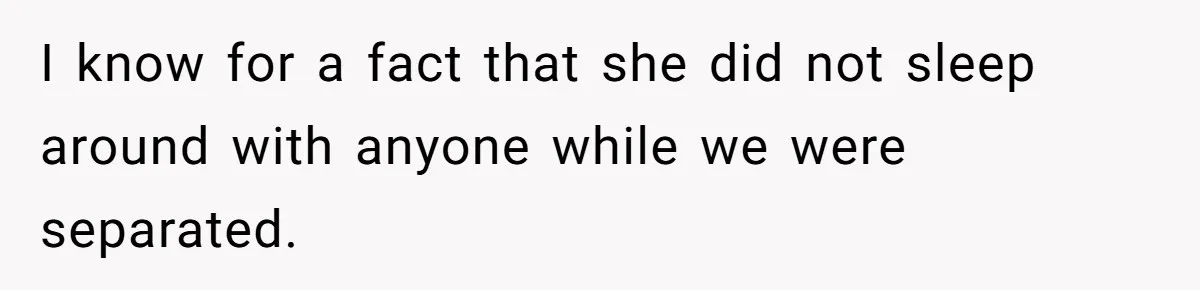 I know for a fact that she did not sleep around with anyone while we were separated.