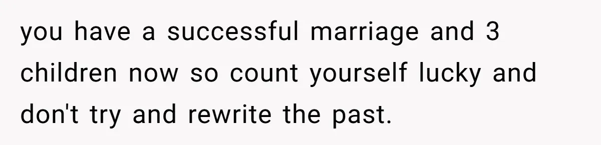 you have a successful marriage and 3 children now so count yourself lucky and don't try and rewrite the past.