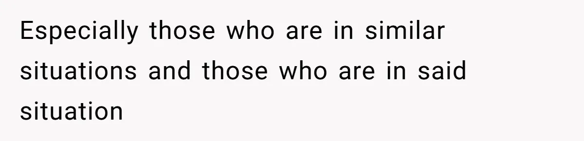 Especially those who are in similar situations and those who are in said situation