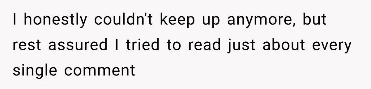 I honestly couldn't keep up anymore, but rest assured I tried to read just about every single comment