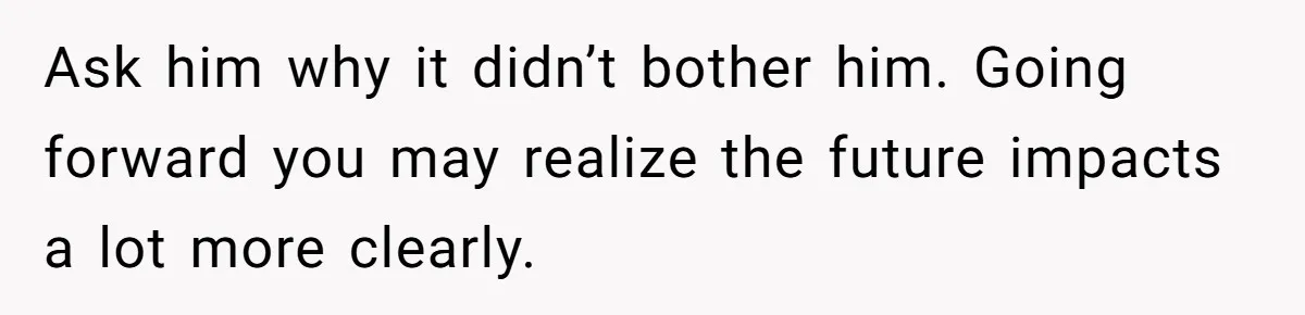 Ask him why it didn’t bother him. Going forward you may realize the future impacts a lot more clearly.